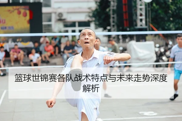 篮球世锦赛各队战术特点与未来走势深度解析